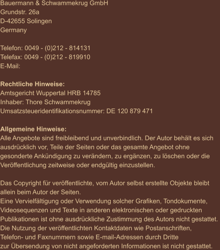 Bauermann & Schwammekrug GmbH Grundstr. 26a D-42655 Solingen Germany  Telefon: 0049 - (0)212 - 814131 Telefax: 0049 - (0)212 - 819910 E-Mail:    Rechtliche Hinweise: Amtsgericht Wuppertal HRB 14785 Inhaber: Thore Schwammekrug Umsatzsteueridentifikationsnummer: DE 120 879 471  Allgemeine Hinweise: Alle Angebote sind freibleibend und unverbindlich. Der Autor behält es sich  ausdrücklich vor, Teile der Seiten oder das gesamte Angebot ohne  gesonderte Ankündigung zu verändern, zu ergänzen, zu löschen oder die  Veröffentlichung zeitweise oder endgültig einzustellen.  Das Copyright für veröffentlichte, vom Autor selbst erstellte Objekte bleibt  allein beim Autor der Seiten.  Eine Vervielfältigung oder Verwendung solcher Grafiken, Tondokumente,  Videosequenzen und Texte in anderen elektronischen oder gedruckten  Publikationen ist ohne ausdrückliche Zustimmung des Autors nicht gestattet.  Die Nutzung der veröffentlichten Kontaktdaten wie Postanschriften,  Telefon- und Faxnummern sowie E-mail-Adressen durch Dritte  zur Übersendung von nicht angeforderten Informationen ist nicht gestattet.